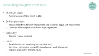 •
• Further progress? New remit in 2024
•
• Reduce incentives for self-employment and scope for bogus self-employment
• Consider wider scope for minimum wage legislation?
•
• Right to regular contract
•
• Tackle barriers to increasing hours (childcare?)
• Incentives to increase hours (UC second earner work allowance)
• Improve availability of more hours
 