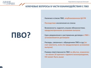 4
КЛЮЧЕВЫЕ ВОПРОСЫ В ЧАСТИ ВЗАИМОДЕЙСТВИЯ С ПВО
Представитель владельцев облигаций
 Наличие в списке ПВО, опубликованном ЦБ РФ
 Последствия исключения из списка
 Возможность наделить иными обязанностями,
предусмотренными условиями выпуска
 Срок уведомления о расторжении договора о ПВО –
устанавливается договором
 Расходы, связанные с обращением ПВО в суд (за
счет эмитента, если это предусмотрено условиями
выпуска)
 Размер ответственности ПВО за убытки, ограничен
- не менее 10 кратного годового вознаграждения,
НО может быть выше
ПВО?
 