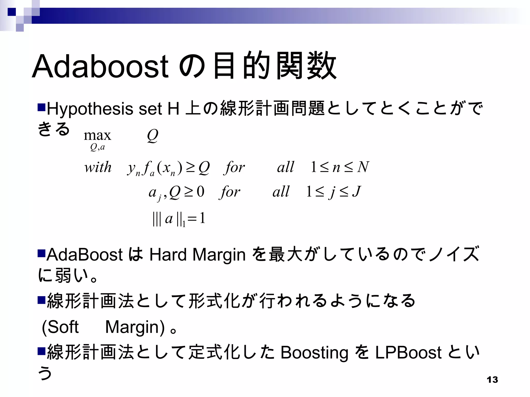 Adaboost の目的関数 Hypothesis set H 上の線形計画問題としてとくことができる AdaBoost は Hard Margin を最大がしているのでノイズに弱い。 線形計画法として形式化が行われるようになる (Soft 　 Margin) 。 線形計画法として定式化した Boosting を LPBoost という 