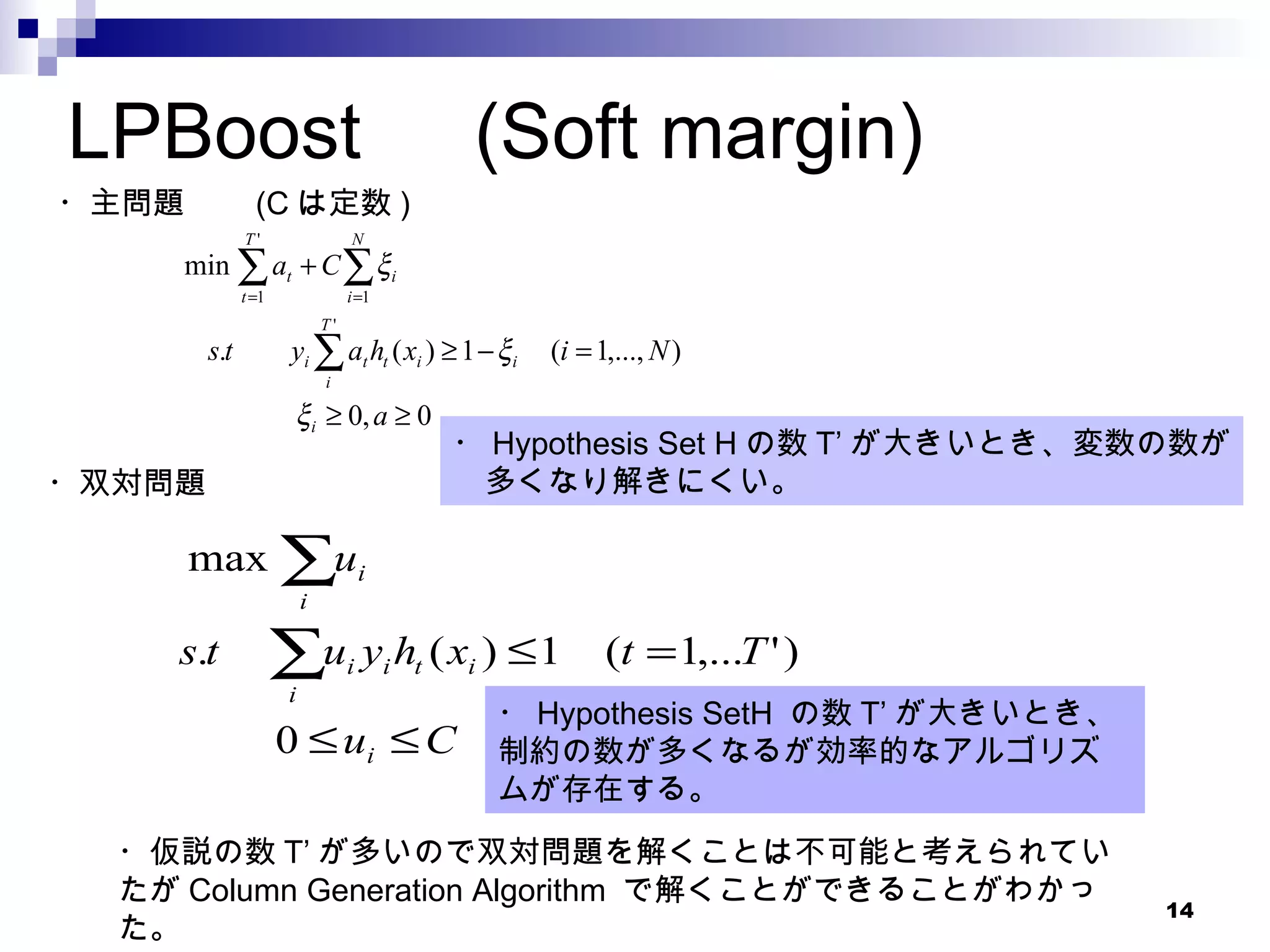 LPBoost 　 (Soft margin) ・主問題　　 (C は定数 ) ・双対問題 ・ Hypothesis Set H の数 T’ が大きいとき、変数の数が 　多くなり解きにくい。 ・ Hypothesis SetH  の数 T’ が大きいとき、 制約の数が多くなるが効率的なアルゴリズムが存在する。 ・仮説の数 T’ が多いので双対問題を解くことは不可能と考えられていたが Column Generation Algorithm  で解くことができることがわかった。 