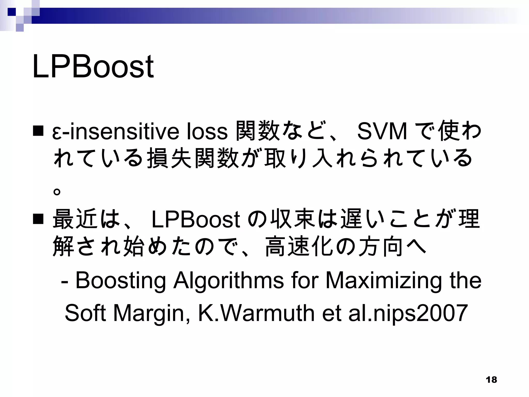 LPBoost ε-insensitive loss 関数など、 SVM で使われている損失関数が取り入れられている。 最近は、 LPBoost の収束は遅いことが理解され始めたので、高速化の方向へ 　 - Boosting Algorithms for Maximizing the  Soft Margin, K.Warmuth et al.nips2007 