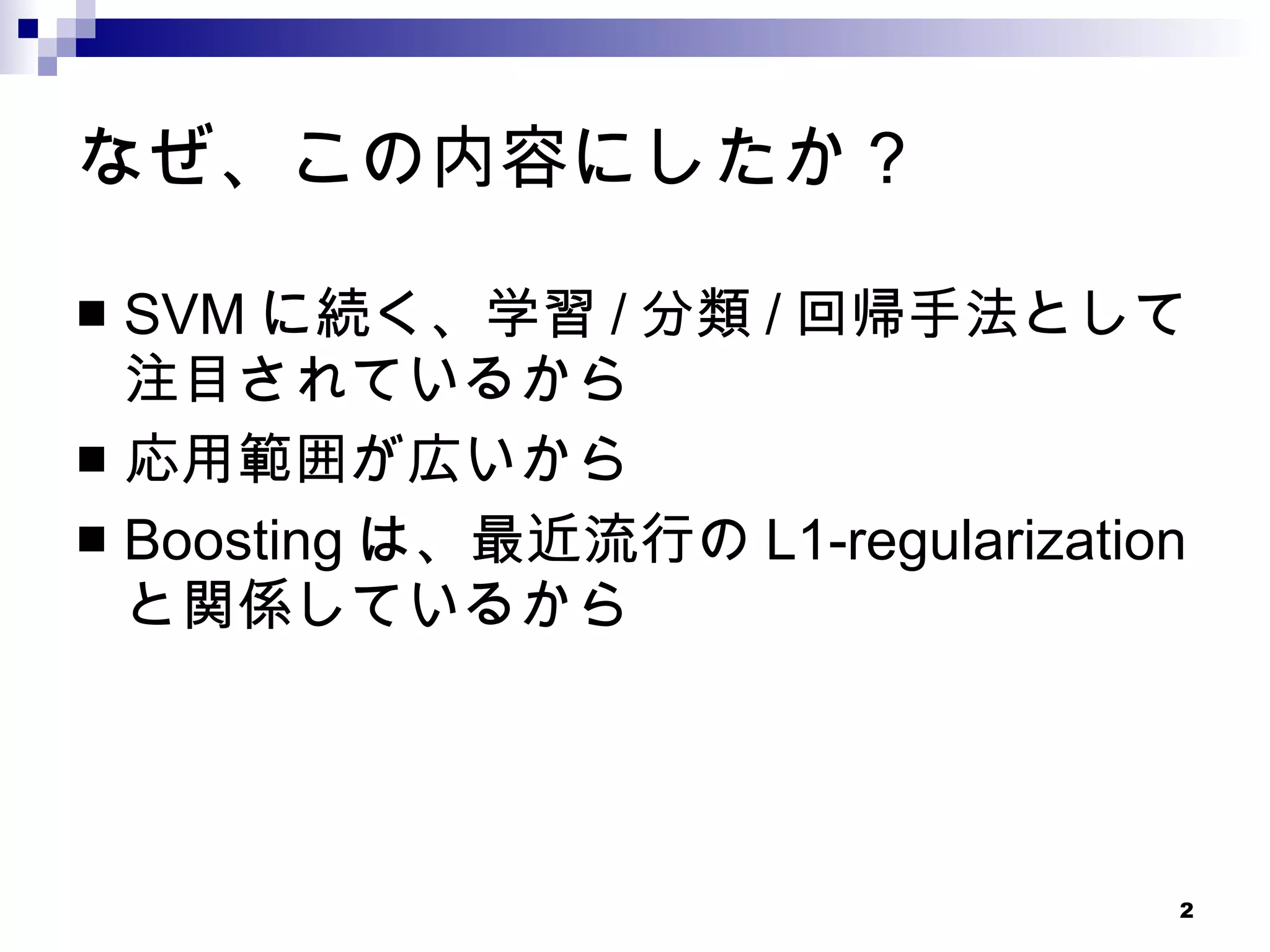 なぜ、この内容にしたか？ SVMに続く、学習/分類/回帰手法として注目されているから 応用範囲が広いから Boostingは、最近流行のL1-regularizationと関係しているから 