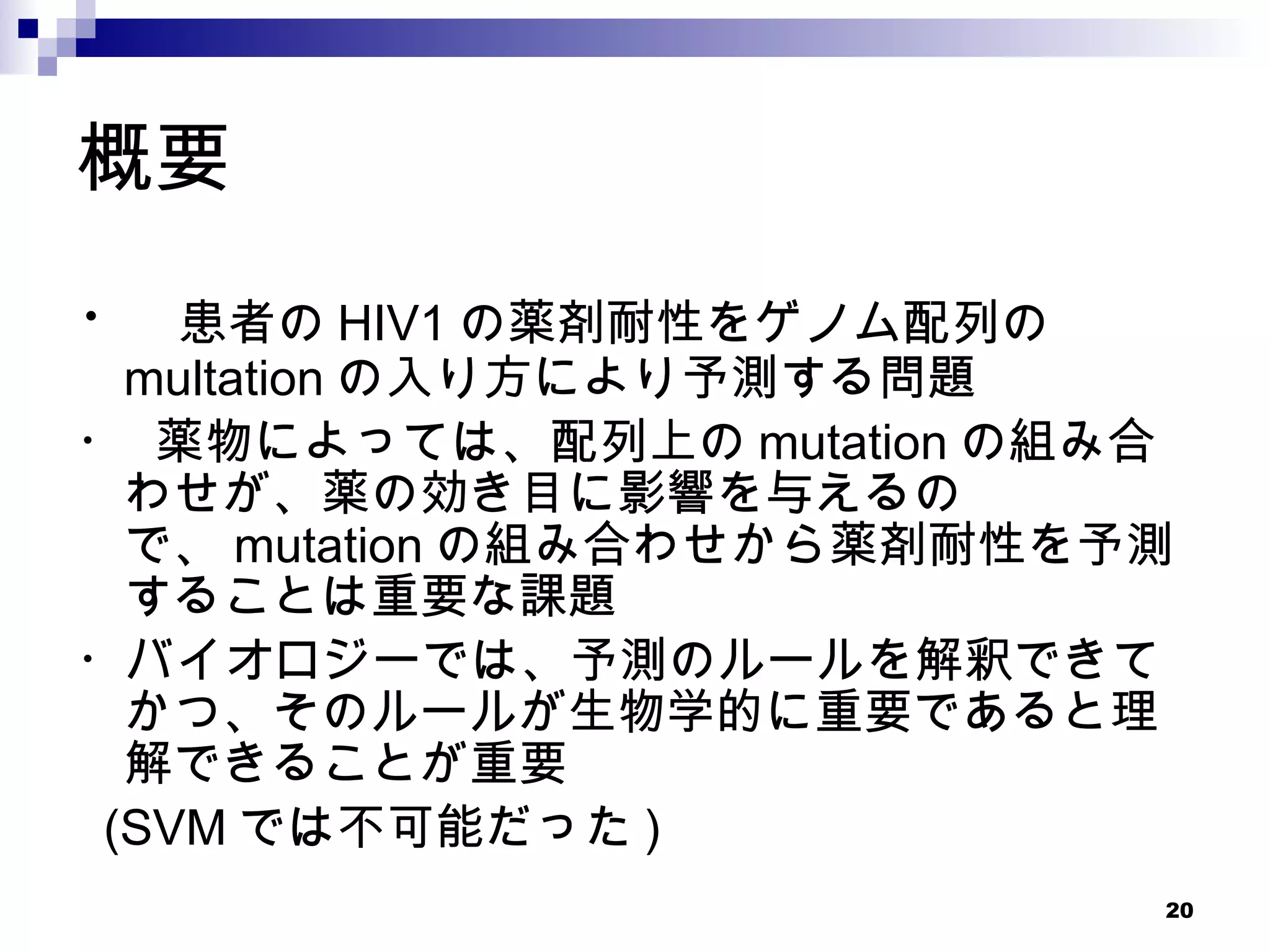 概要 ・  患者の HIV1 の薬剤耐性をゲノム配列の　　 multation の入り方により予測する問題 ・ 薬物によっては、配列上の mutation の組み合わせが、薬の効き目に影響を与えるので、 mutation の組み合わせから薬剤耐性を予測することは重要な課題 ・バイオロジーでは、予測のルールを解釈できてかつ、そのルールが生物学的に重要であると理解できることが重要 (SVM では不可能だった ) 