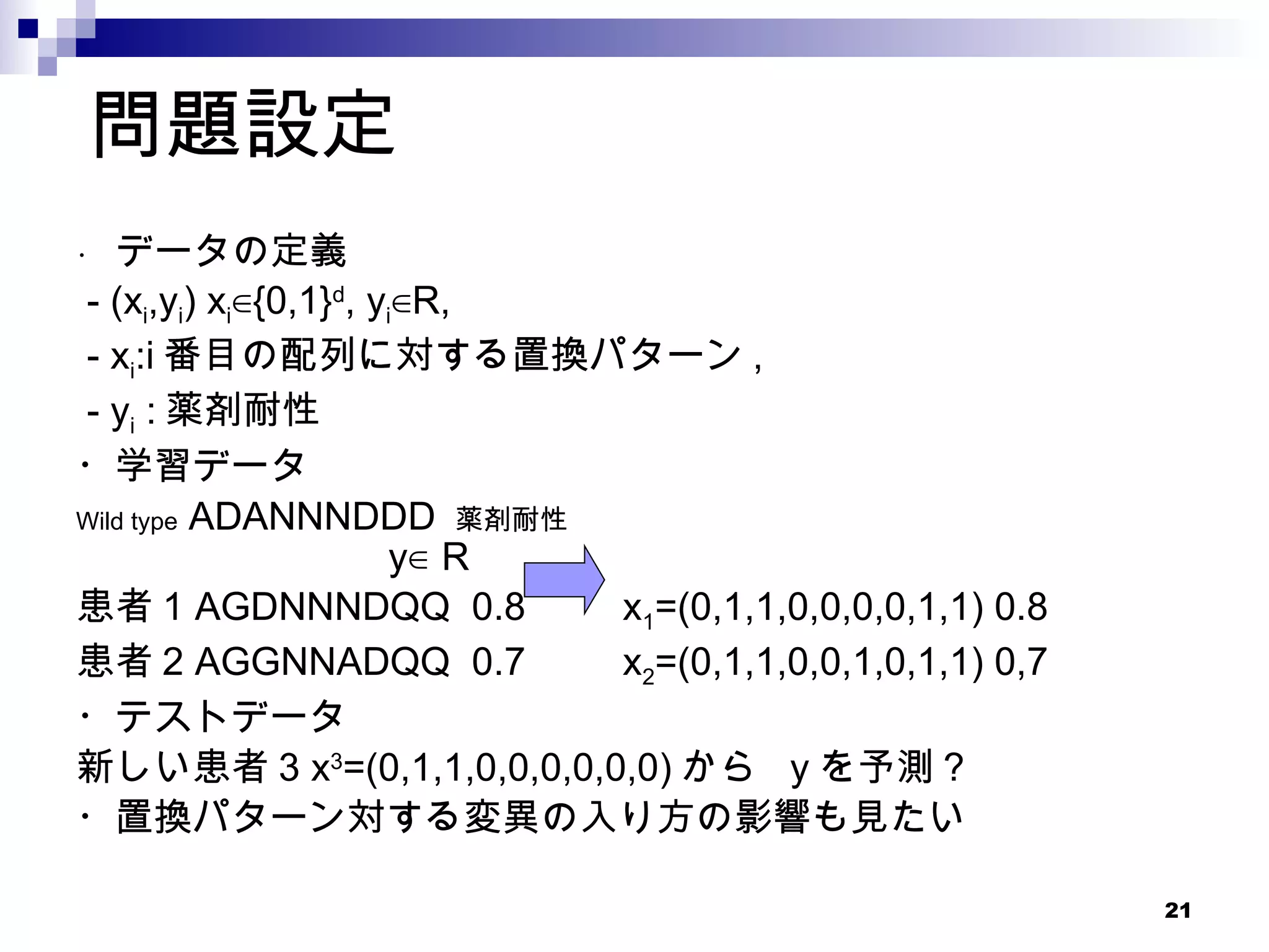 問題設定 ・  データの定義 - (x i ,y i ) x i ∈{0,1} d , y i ∈R,  - x i :i 番目の配列に対する置換パターン ,  - y i  : 薬剤耐性 ・学習データ Wild type  ADANNNDDD  薬剤耐性   　　　 y∈ Ｒ 患者 1 AGDNNNDQQ  0.8  x 1 =(0,1,1,0,0,0,0,1,1) 0.8 患者 2 AGGNNADQQ  0.7  x 2 =(0,1,1,0,0,1,0,1,1) 0,7 ・テストデータ 新しい患者 3 x 3 =(0,1,1,0,0,0,0,0,0) から  y を予測 ? ・置換パターン対する変異の入り方の影響も見たい 