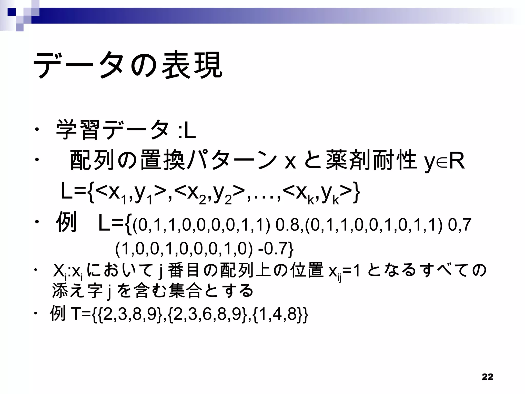 データの表現 ・学習データ :L ・ 配列の置換パターン x と薬剤耐性 y∈R 　 L={<x 1 ,y 1 >,<x 2 ,y 2 >,…,<x k ,y k >}  ・例  L={ (0,1,1,0,0,0,0,1,1) 0.8,(0,1,1,0,0,1,0,1,1) 0,7 　 (1,0,0,1,0,0,0,1,0) -0.7} ・ X i :x i において j 番目の配列上の位置 x ij =1 となるすべての添え字 j を含む集合とする ・例 T={{2,3,8,9},{2,3,6,8,9},{1,4,8}} 
