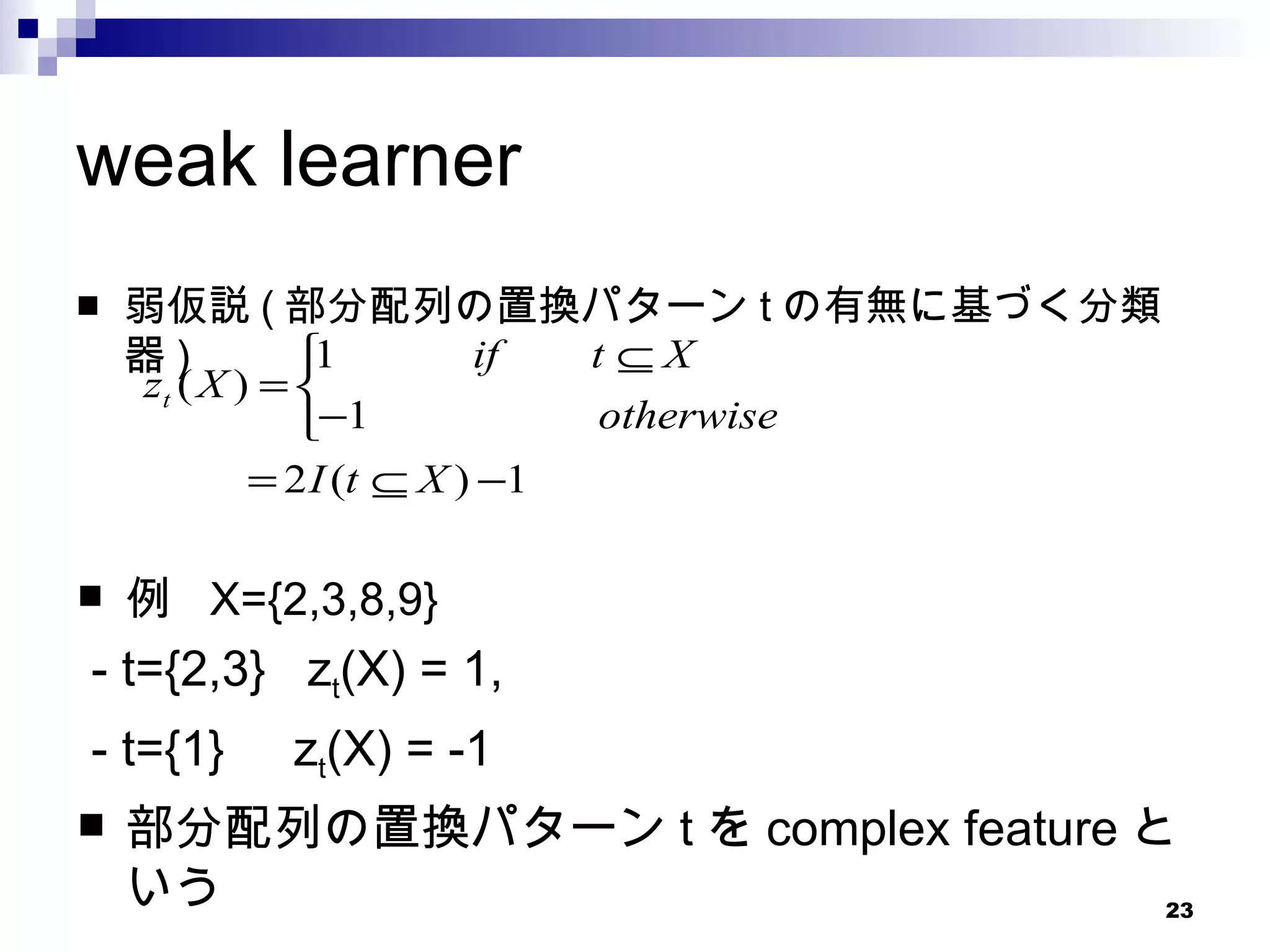 weak learner 弱仮説 ( 部分配列の置換パターン t の有無に基づく分類器 ) 例  X={2,3,8,9} - t={2,3}  z t (X) = 1,  - t={1}  z t (X) = -1 部分配列の置換パターン t を complex feature という 