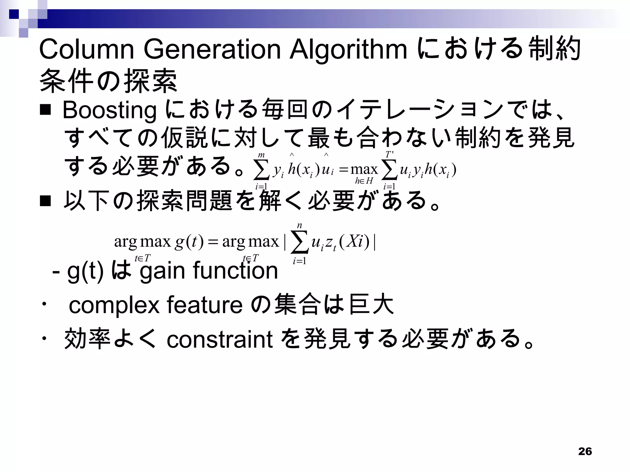 Column Generation Algorithm における制約条件の探索 Boosting における毎回のイテレーションでは、すべての仮説に対して最も合わない制約を発見する必要がある。 以下の探索問題を解く必要がある。 　 - g(t) は gain function ・ complex feature の集合は巨大 ・効率よく constraint を発見する必要がある。 
