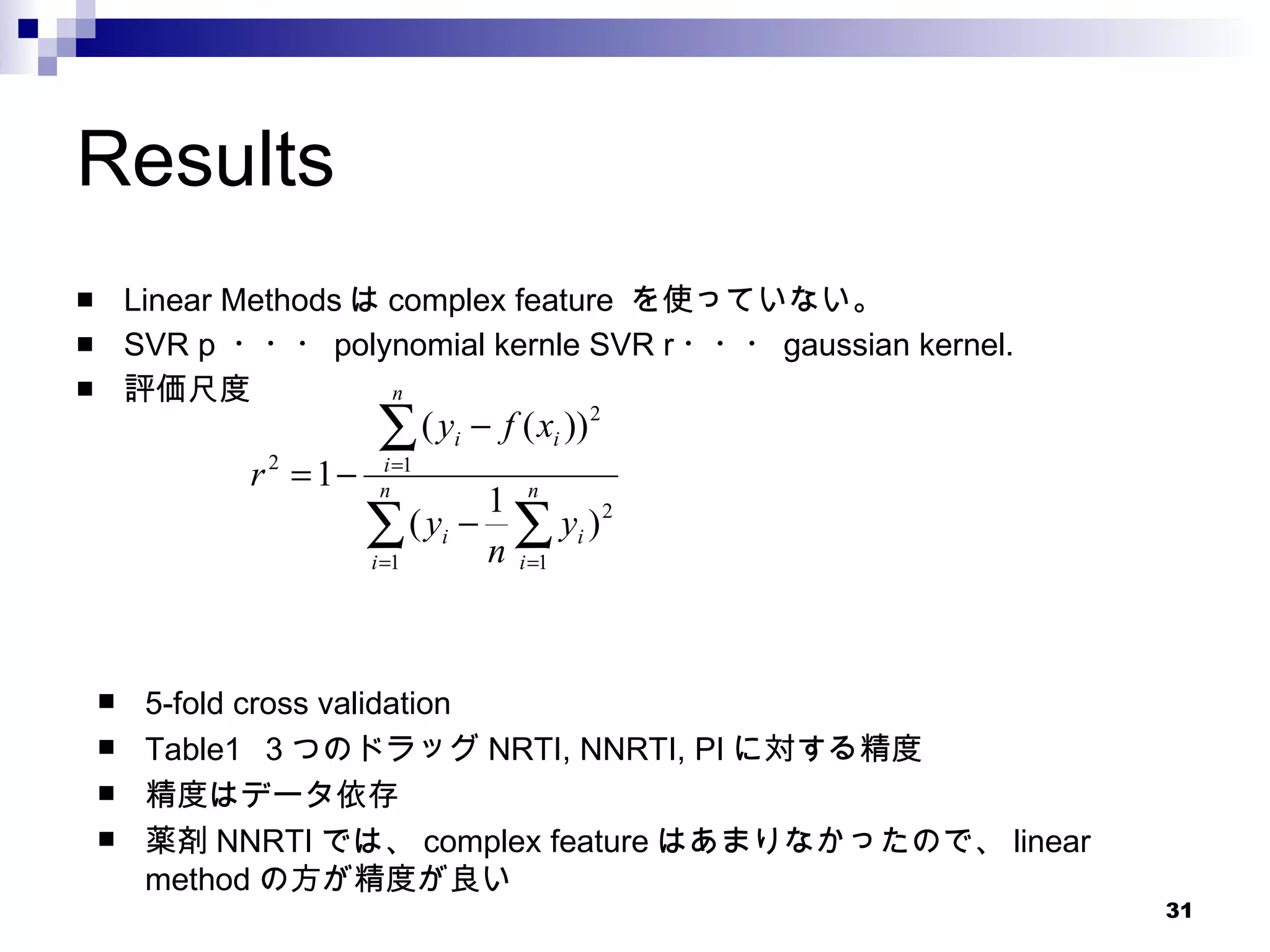 Results Linear Methods は complex feature  を使っていない。 SVR p  ・・・ polynomial kernle SVR r ・・・ gaussian kernel. 評価尺度 5-fold cross validation Table1  ３つのドラッグ NRTI, NNRTI, PI に対する精度 精度はデータ依存 薬剤 NNRTI では、 complex feature はあまりなかったので、 linear method の方が精度が良い 