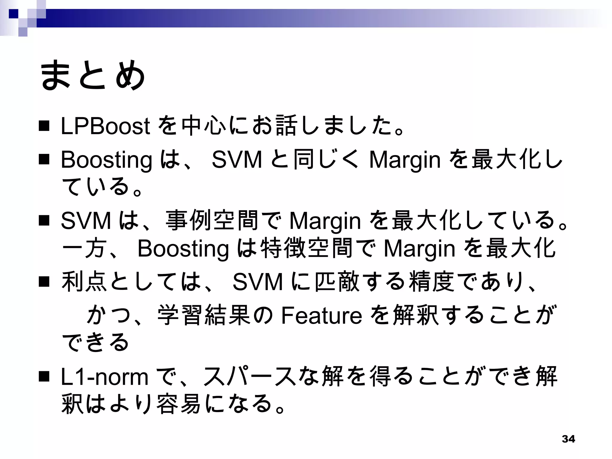 まとめ LPBoost を中心にお話しました。 Boosting は、 SVM と同じく Margin を最大化している。 SVM は、事例空間で Margin を最大化している。一方、 Boosting は特徴空間で Margin を最大化 利点としては、 SVM に匹敵する精度であり、 　　かつ、学習結果の Feature を解釈することができる L1-norm で、スパースな解を得ることができ解釈はより容易になる。 