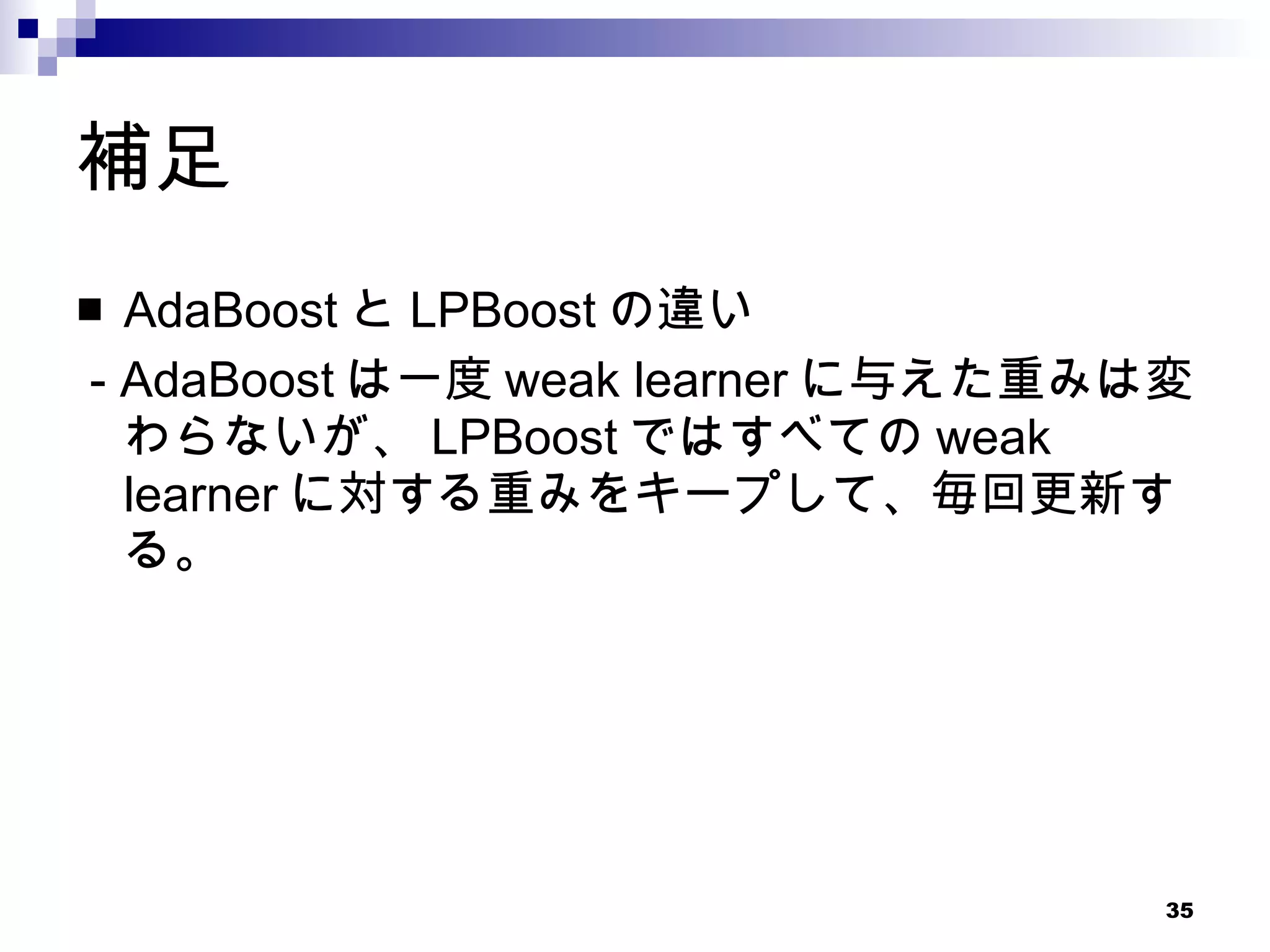 補足 AdaBoost と LPBoost の違い - AdaBoost は一度 weak learner に与えた重みは変わらないが、 LPBoost ではすべての weak learner に対する重みをキープして、毎回更新する。 
