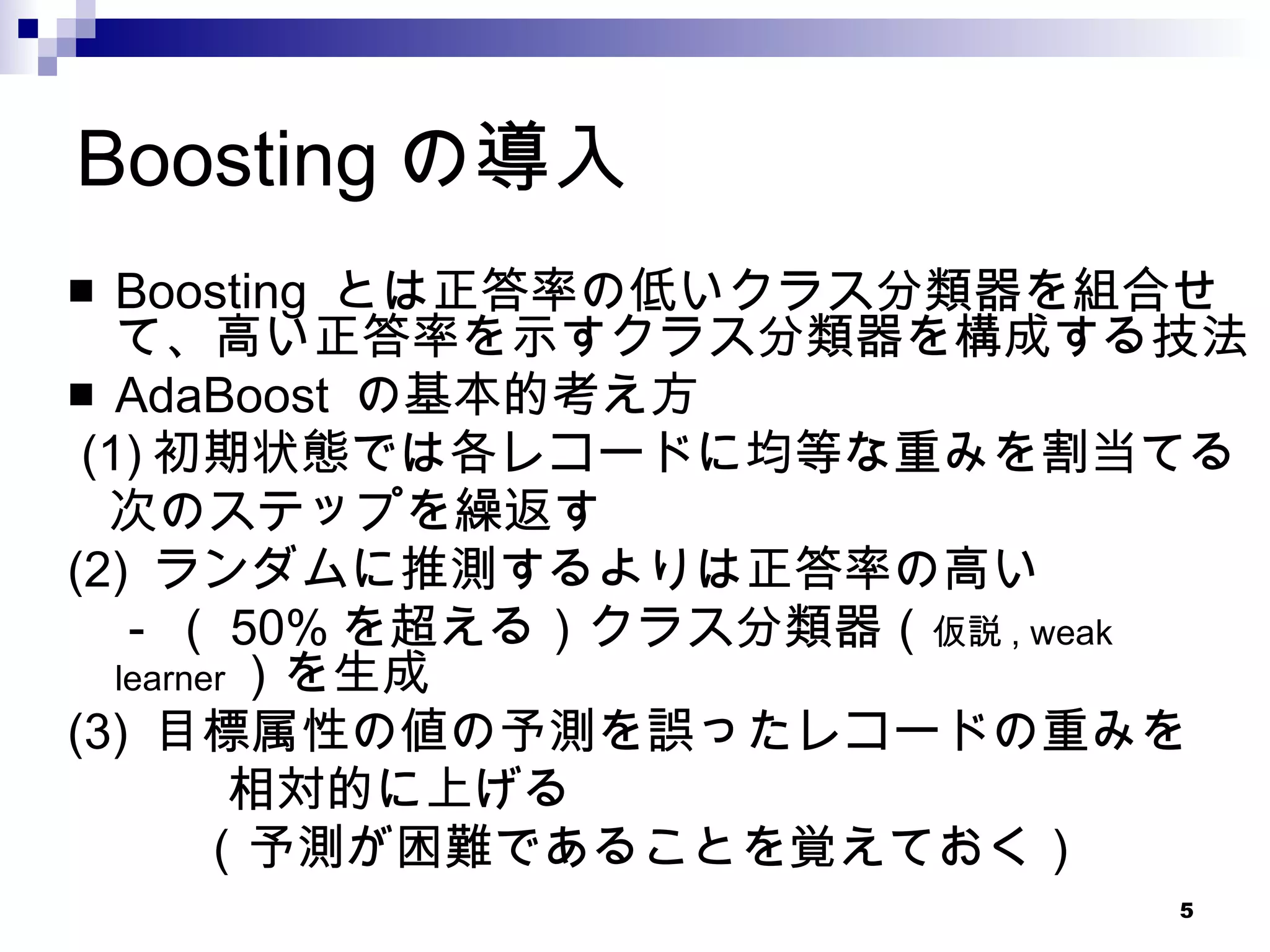 Boostingの導入 Boosting  とは正答率の低いクラス分類器を組合せて、高い正答率を示すクラス分類器を構成する技法 AdaBoost  の基本的考え方 (1) 初期状態では各レコードに均等な重みを割当てる 次のステップを繰返す (2)  ランダムに推測するよりは正答率の高い 　 -  （ 50% を超える）クラス分類器（ 仮説 , weak learner ）を生成 (3)  目標属性の値の予測を誤ったレコードの重みを 相対的に上げる （予測が困難であることを覚えておく） 