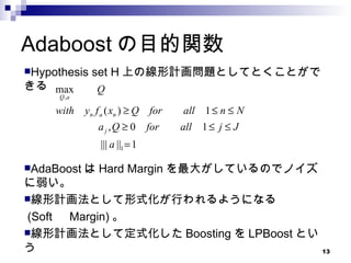 Adaboost の目的関数 Hypothesis set H 上の線形計画問題としてとくことができる AdaBoost は Hard Margin を最大がしているのでノイズに弱い。 線形計画法として形式化が行われるようになる (Soft 　 Margin) 。 線形計画法として定式化した Boosting を LPBoost という 
