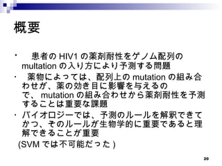 概要 ・  患者の HIV1 の薬剤耐性をゲノム配列の　　 multation の入り方により予測する問題 ・ 薬物によっては、配列上の mutation の組み合わせが、薬の効き目に影響を与えるので、 mutation の組み合わせから薬剤耐性を予測することは重要な課題 ・バイオロジーでは、予測のルールを解釈できてかつ、そのルールが生物学的に重要であると理解できることが重要 (SVM では不可能だった ) 