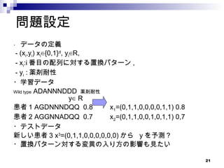 問題設定 ・  データの定義 - (x i ,y i ) x i ∈{0,1} d , y i ∈R,  - x i :i 番目の配列に対する置換パターン ,  - y i  : 薬剤耐性 ・学習データ Wild type  ADANNNDDD  薬剤耐性   　　　 y∈ Ｒ 患者 1 AGDNNNDQQ  0.8  x 1 =(0,1,1,0,0,0,0,1,1) 0.8 患者 2 AGGNNADQQ  0.7  x 2 =(0,1,1,0,0,1,0,1,1) 0,7 ・テストデータ 新しい患者 3 x 3 =(0,1,1,0,0,0,0,0,0) から  y を予測 ? ・置換パターン対する変異の入り方の影響も見たい 