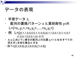 データの表現 ・学習データ :L ・ 配列の置換パターン x と薬剤耐性 y∈R 　 L={<x 1 ,y 1 >,<x 2 ,y 2 >,…,<x k ,y k >}  ・例  L={ (0,1,1,0,0,0,0,1,1) 0.8,(0,1,1,0,0,1,0,1,1) 0,7 　 (1,0,0,1,0,0,0,1,0) -0.7} ・ X i :x i において j 番目の配列上の位置 x ij =1 となるすべての添え字 j を含む集合とする ・例 T={{2,3,8,9},{2,3,6,8,9},{1,4,8}} 