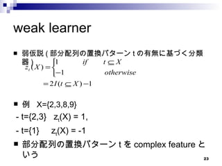 weak learner 弱仮説 ( 部分配列の置換パターン t の有無に基づく分類器 ) 例  X={2,3,8,9} - t={2,3}  z t (X) = 1,  - t={1}  z t (X) = -1 部分配列の置換パターン t を complex feature という 