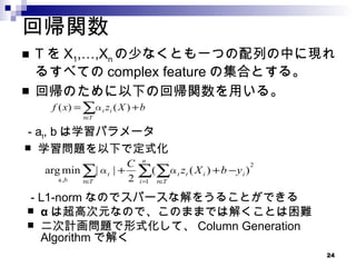 回帰関数 T を X 1 ,…,X n の少なくとも一つの配列の中に現れるすべての complex feature の集合とする。 回帰のために以下の回帰関数を用いる。 - a t , b は学習パラメータ 学習問題を以下で定式化 - L1-norm なのでスパースな解をうることができる α は超高次元なので、このままでは解くことは困難 二次計画問題で形式化して、 Column Generation Algorithm で解く 