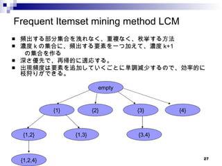 Frequent Itemset mining method LCM 頻出する部分集合を洩れなく、重複なく、枚挙する方法 濃度 k の集合に、頻出する要素を一つ加えて、濃度 k+1 の集合を作る 深さ優先で、再帰的に適応する。 出現頻度は要素を追加していくごとに単調減少するので、効率的に枝狩りができる。 empty {1} {2} {3} {4} {1,2} {1,2,4} {3,4} {1,3} 