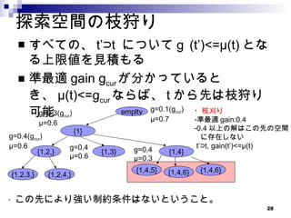 探索空間の枝狩り すべての、 t’⊃t  についてｇ (t’)<=μ(t) となる上限値を見積もる 準最適 gain g cur が分かっているとき、 μ(t)<=g cur ならば、 t から先は枝狩り可能 emplty {1} {1,2,} {1,3} {1,2,3,} {1,2,4,} g=0.1(g cur ) μ=0.7 g=0.3(g cur ) μ=0.6 {1,4} g=0.4(g cur ) μ=0.6 g=0.4 μ=0.6 g=0.4 μ=0.3 {1,4,5} {1,4,6} {1,4,6} ・ 枝刈り 準最適 gain:0.4 0.4 以上の解はこの先の空間 に存在しない t’⊃t, gain(t’)<=μ(t) ・ この先により強い制約条件はないということ。 