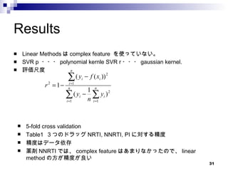Results Linear Methods は complex feature  を使っていない。 SVR p  ・・・ polynomial kernle SVR r ・・・ gaussian kernel. 評価尺度 5-fold cross validation Table1  ３つのドラッグ NRTI, NNRTI, PI に対する精度 精度はデータ依存 薬剤 NNRTI では、 complex feature はあまりなかったので、 linear method の方が精度が良い 