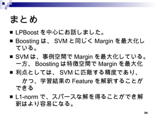 まとめ LPBoost を中心にお話しました。 Boosting は、 SVM と同じく Margin を最大化している。 SVM は、事例空間で Margin を最大化している。一方、 Boosting は特徴空間で Margin を最大化 利点としては、 SVM に匹敵する精度であり、 　　かつ、学習結果の Feature を解釈することができる L1-norm で、スパースな解を得ることができ解釈はより容易になる。 