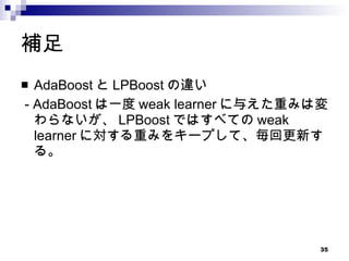 補足 AdaBoost と LPBoost の違い - AdaBoost は一度 weak learner に与えた重みは変わらないが、 LPBoost ではすべての weak learner に対する重みをキープして、毎回更新する。 