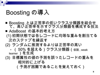 Boostingの導入 Boosting  とは正答率の低いクラス分類器を組合せて、高い正答率を示すクラス分類器を構成する技法 AdaBoost  の基本的考え方 (1) 初期状態では各レコードに均等な重みを割当てる 次のステップを繰返す (2)  ランダムに推測するよりは正答率の高い 　 -  （ 50% を超える）クラス分類器（ 仮説 , weak learner ）を生成 (3)  目標属性の値の予測を誤ったレコードの重みを 相対的に上げる （予測が困難であることを覚えておく） 