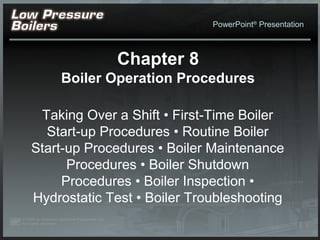 PowerPoint®
Presentation
Chapter 8
Boiler Operation Procedures
Taking Over a Shift • First-Time Boiler
Start-up Procedures • Routine Boiler
Start-up Procedures • Boiler Maintenance
Procedures • Boiler Shutdown
Procedures • Boiler Inspection •
Hydrostatic Test • Boiler Troubleshooting
 