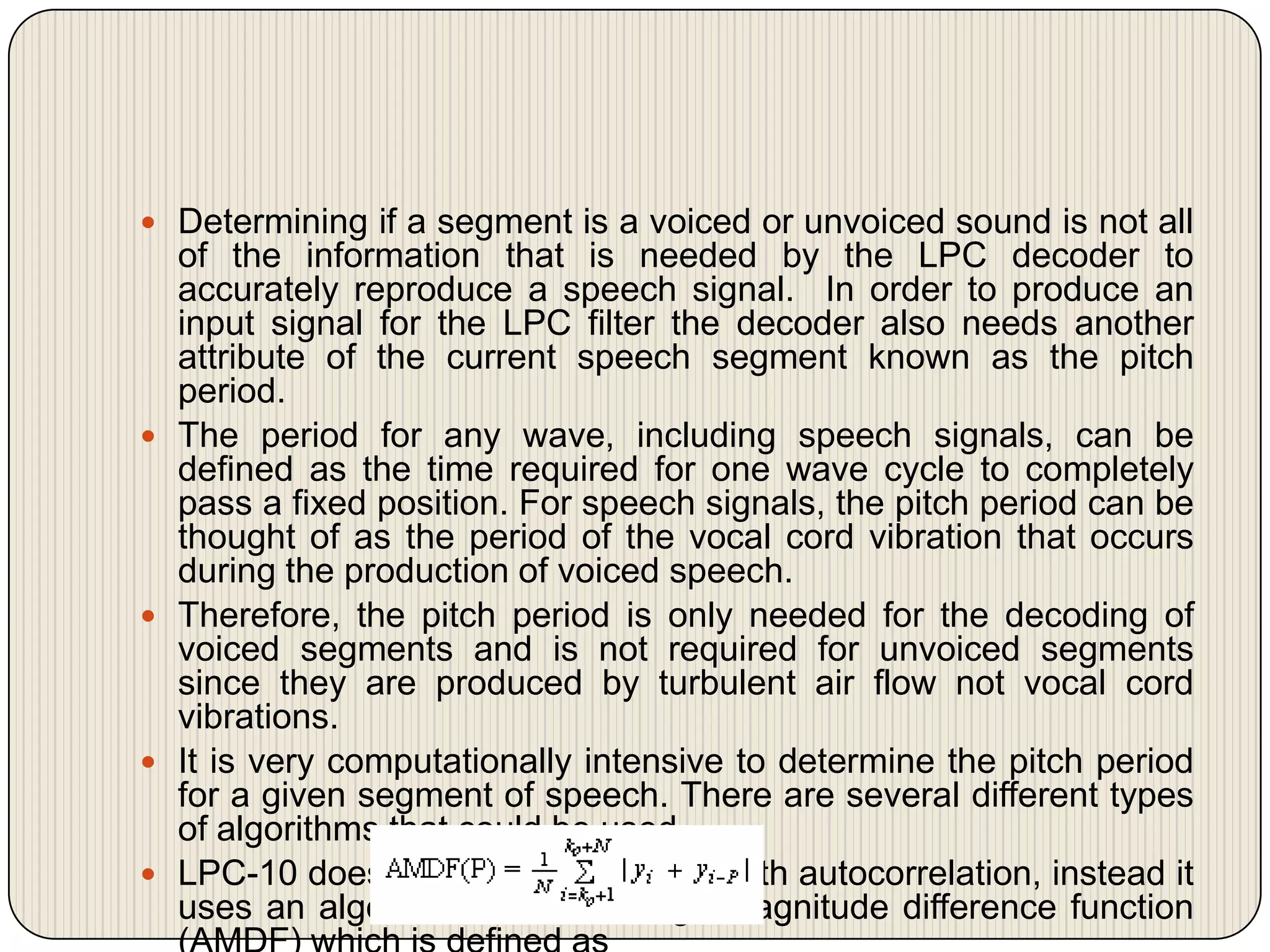  Determining if a segment is a voiced or unvoiced sound is not all









of the information that is needed by the LPC decoder to
accurately reproduce a speech signal. In order to produce an
input signal for the LPC filter the decoder also needs another
attribute of the current speech segment known as the pitch
period.
The period for any wave, including speech signals, can be
defined as the time required for one wave cycle to completely
pass a fixed position. For speech signals, the pitch period can be
thought of as the period of the vocal cord vibration that occurs
during the production of voiced speech.
Therefore, the pitch period is only needed for the decoding of
voiced segments and is not required for unvoiced segments
since they are produced by turbulent air flow not vocal cord
vibrations.
It is very computationally intensive to determine the pitch period
for a given segment of speech. There are several different types
of algorithms that could be used.
LPC-10 does not use an algorithm with autocorrelation, instead it
uses an algorithm called average magnitude difference function

 