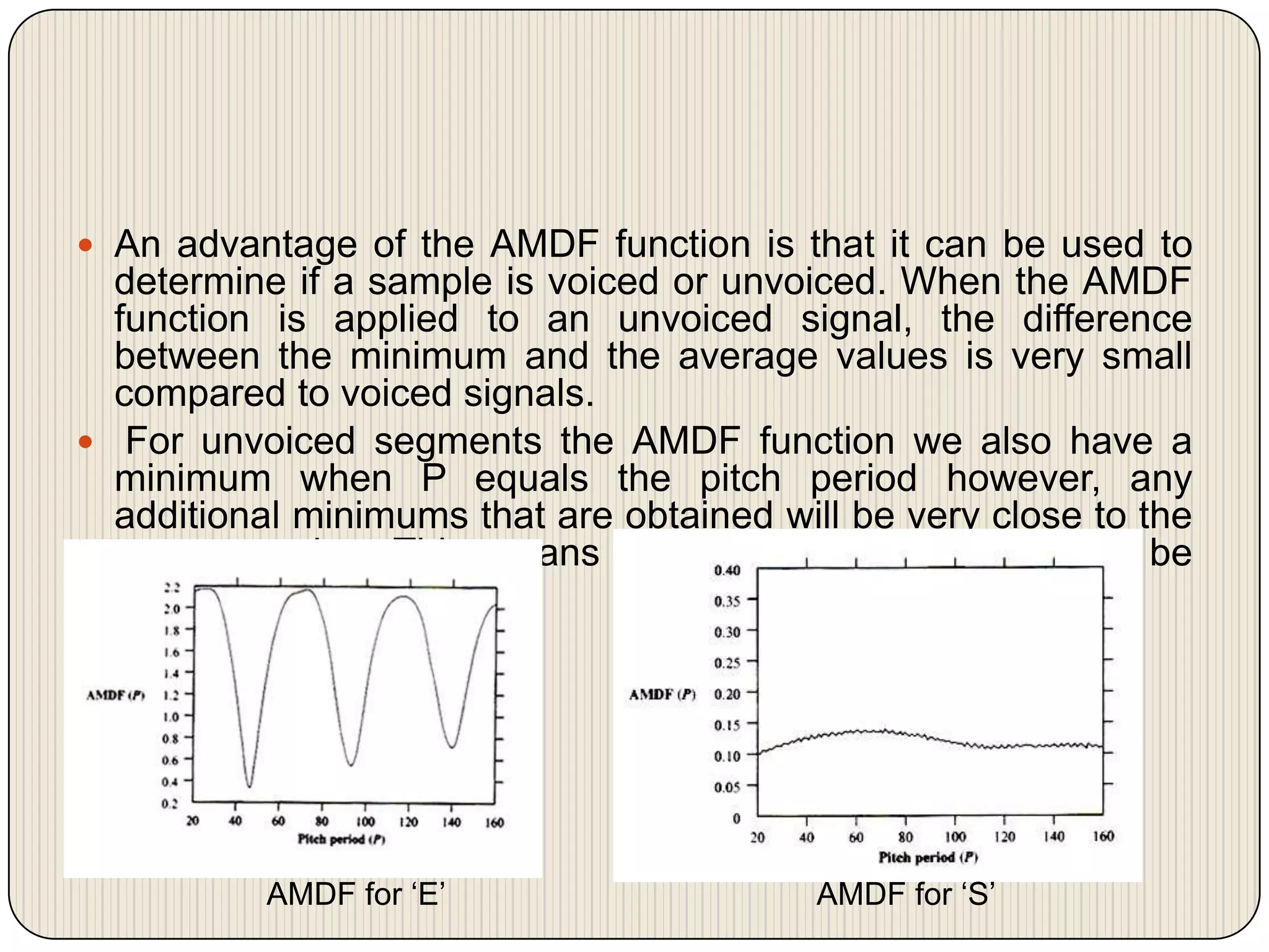  An advantage of the AMDF function is that it can be used to

determine if a sample is voiced or unvoiced. When the AMDF
function is applied to an unvoiced signal, the difference
between the minimum and the average values is very small
compared to voiced signals.
 For unvoiced segments the AMDF function we also have a
minimum when P equals the pitch period however, any
additional minimums that are obtained will be very close to the
average value. This means that these minimums will not be
very deep

AMDF for ‘E’

AMDF for ‘S’

 