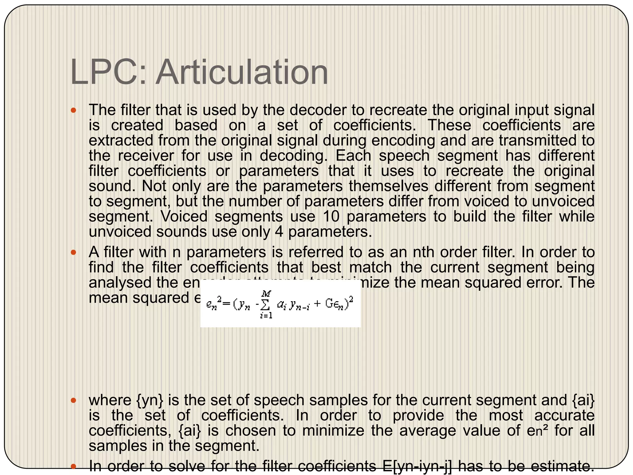 LPC: Articulation
 The filter that is used by the decoder to recreate the original input signal

is created based on a set of coefficients. These coefficients are
extracted from the original signal during encoding and are transmitted to
the receiver for use in decoding. Each speech segment has different
filter coefficients or parameters that it uses to recreate the original
sound. Not only are the parameters themselves different from segment
to segment, but the number of parameters differ from voiced to unvoiced
segment. Voiced segments use 10 parameters to build the filter while
unvoiced sounds use only 4 parameters.
 A filter with n parameters is referred to as an nth order filter. In order to
find the filter coefficients that best match the current segment being
analysed the encoder attempts to minimize the mean squared error. The
mean squared error is expressed as:

 where {yn} is the set of speech samples for the current segment and {ai}

is the set of coefficients. In order to provide the most accurate
coefficients, {ai} is chosen to minimize the average value of en² for all
samples in the segment.
 In order to solve for the filter coefficients E[yn-iyn-j] has to be estimate.

 