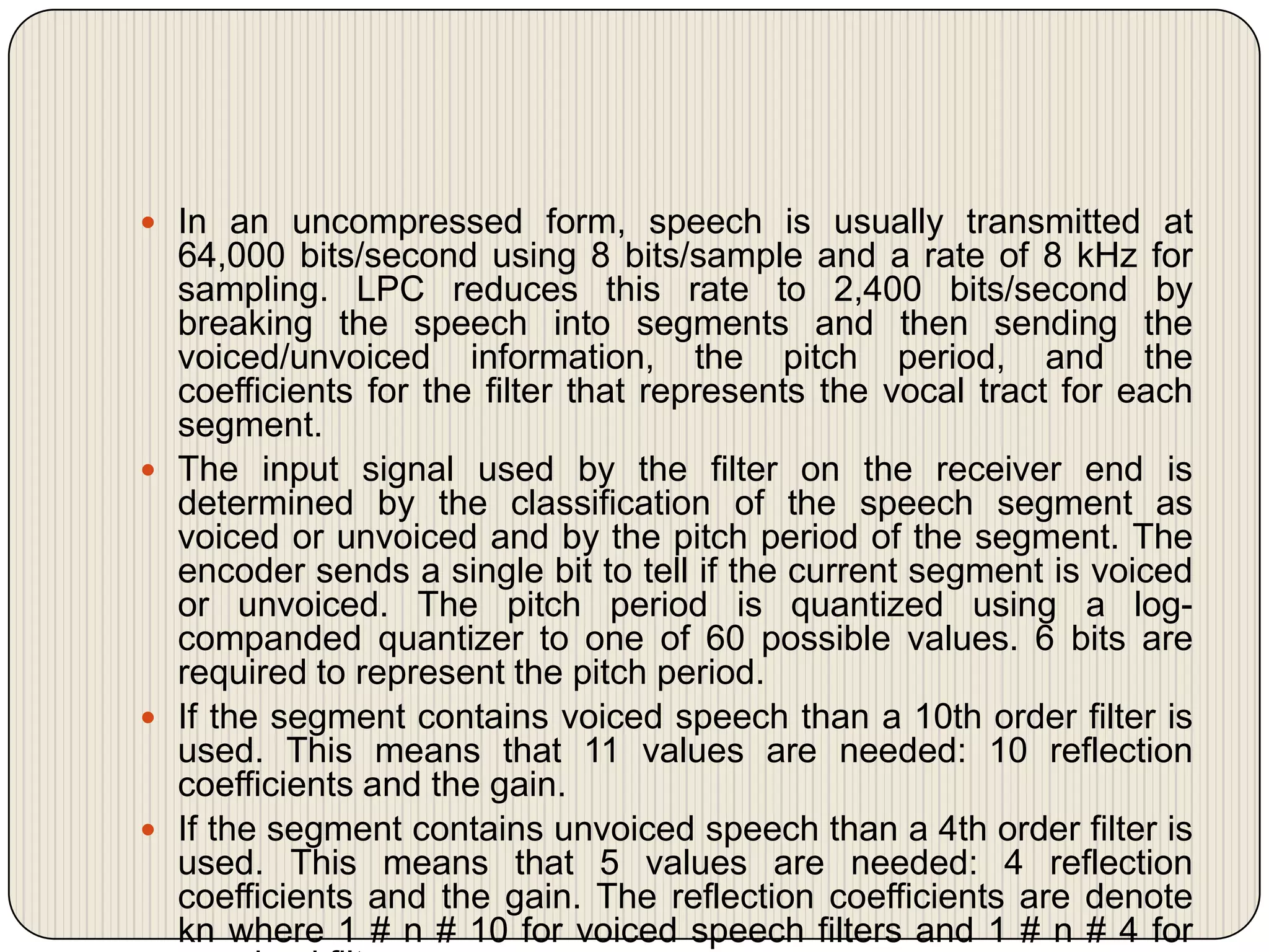  In an uncompressed form, speech is usually transmitted at

64,000 bits/second using 8 bits/sample and a rate of 8 kHz for
sampling. LPC reduces this rate to 2,400 bits/second by
breaking the speech into segments and then sending the
voiced/unvoiced information, the pitch period, and the
coefficients for the filter that represents the vocal tract for each
segment.
 The input signal used by the filter on the receiver end is
determined by the classification of the speech segment as
voiced or unvoiced and by the pitch period of the segment. The
encoder sends a single bit to tell if the current segment is voiced
or unvoiced. The pitch period is quantized using a logcompanded quantizer to one of 60 possible values. 6 bits are
required to represent the pitch period.
 If the segment contains voiced speech than a 10th order filter is
used. This means that 11 values are needed: 10 reflection
coefficients and the gain.
 If the segment contains unvoiced speech than a 4th order filter is
used. This means that 5 values are needed: 4 reflection
coefficients and the gain. The reflection coefficients are denote
kn where 1 # n # 10 for voiced speech filters and 1 # n # 4 for

 