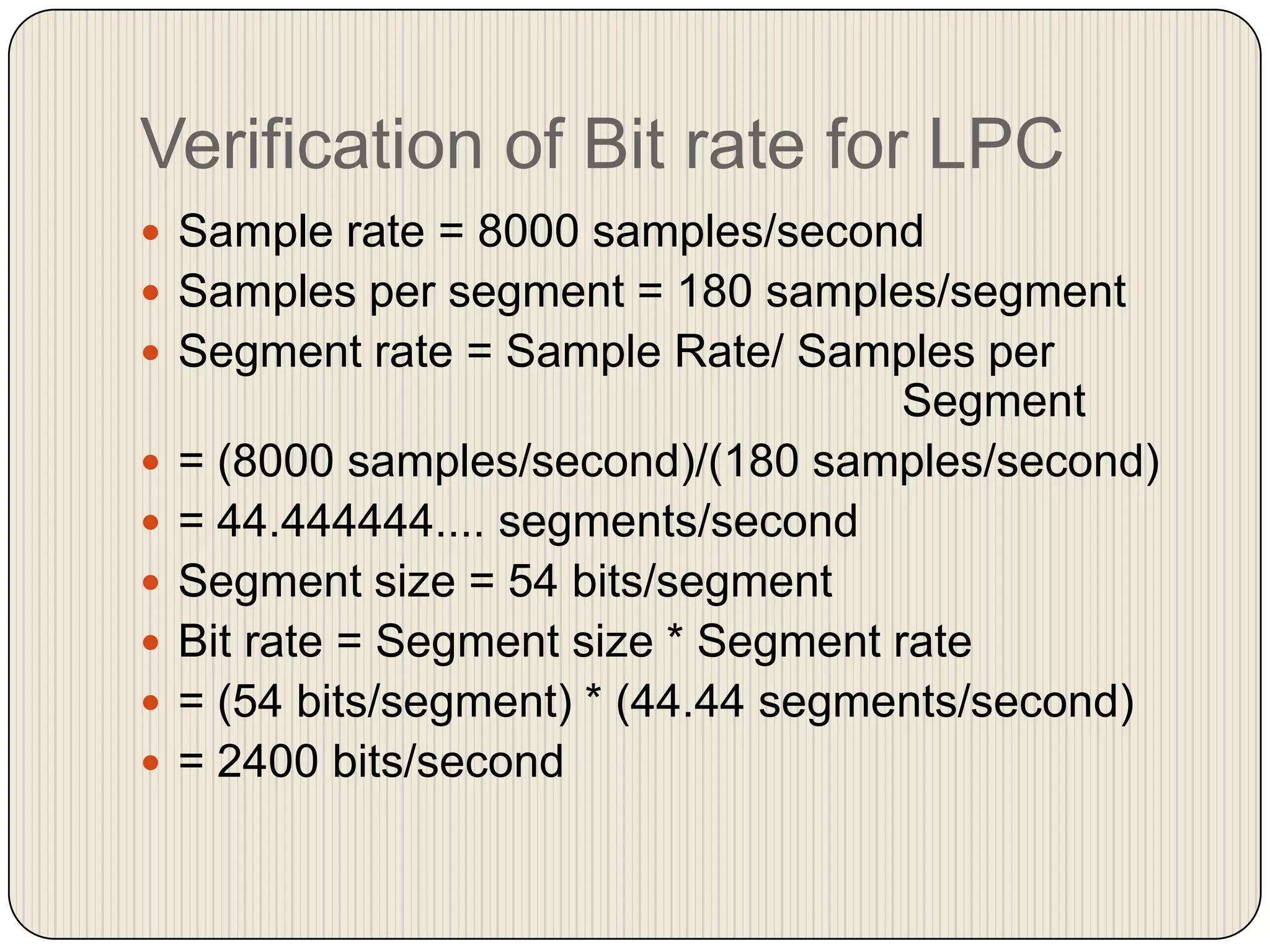 Verification of Bit rate for LPC
 Sample rate = 8000 samples/second
 Samples per segment = 180 samples/segment

 Segment rate = Sample Rate/ Samples per








Segment
= (8000 samples/second)/(180 samples/second)
= 44.444444.... segments/second
Segment size = 54 bits/segment
Bit rate = Segment size * Segment rate
= (54 bits/segment) * (44.44 segments/second)
= 2400 bits/second

 