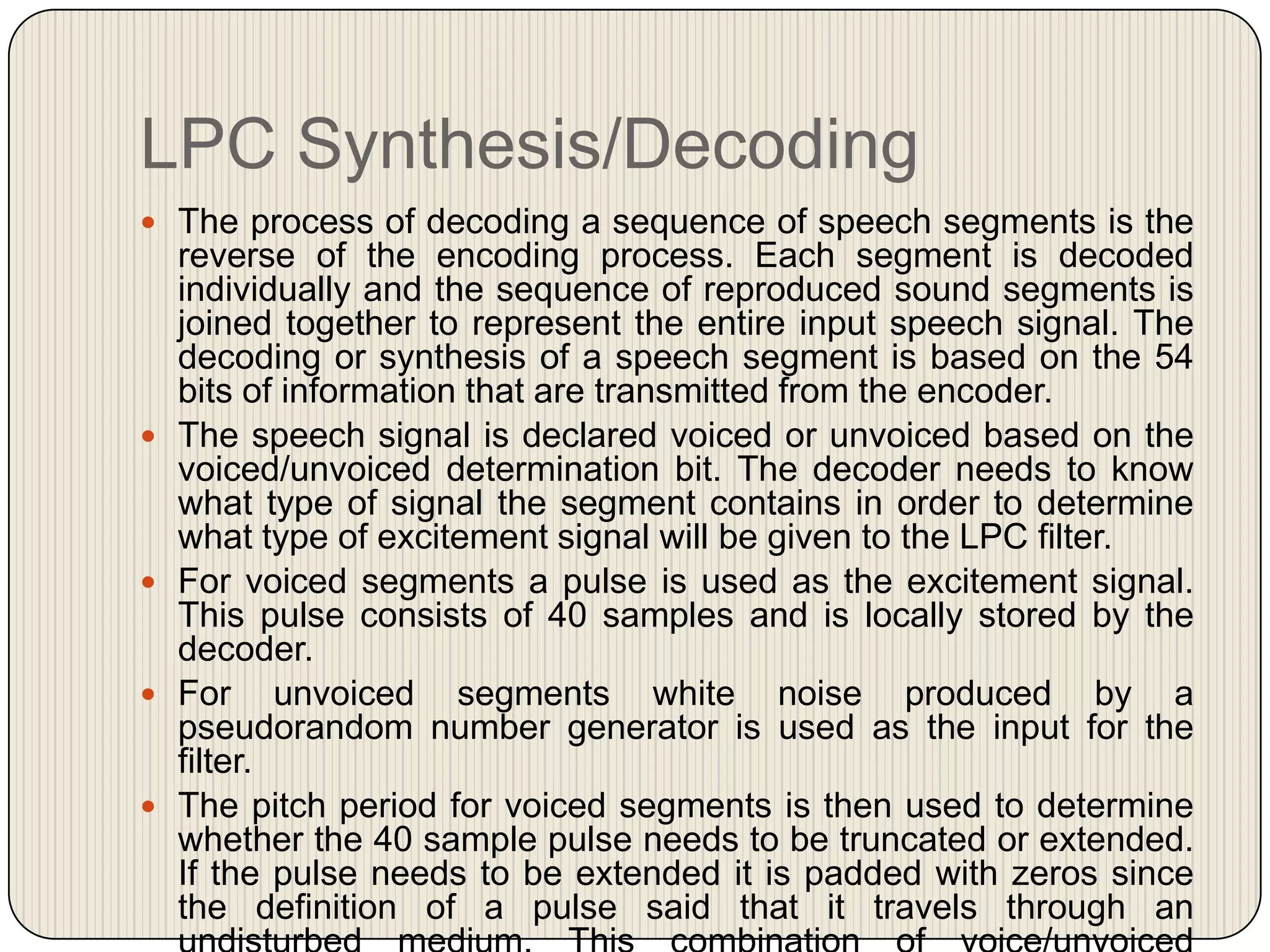 LPC Synthesis/Decoding
 The process of decoding a sequence of speech segments is the









reverse of the encoding process. Each segment is decoded
individually and the sequence of reproduced sound segments is
joined together to represent the entire input speech signal. The
decoding or synthesis of a speech segment is based on the 54
bits of information that are transmitted from the encoder.
The speech signal is declared voiced or unvoiced based on the
voiced/unvoiced determination bit. The decoder needs to know
what type of signal the segment contains in order to determine
what type of excitement signal will be given to the LPC filter.
For voiced segments a pulse is used as the excitement signal.
This pulse consists of 40 samples and is locally stored by the
decoder.
For unvoiced segments white noise produced by a
pseudorandom number generator is used as the input for the
filter.
The pitch period for voiced segments is then used to determine
whether the 40 sample pulse needs to be truncated or extended.
If the pulse needs to be extended it is padded with zeros since
the definition of a pulse said that it travels through an

 