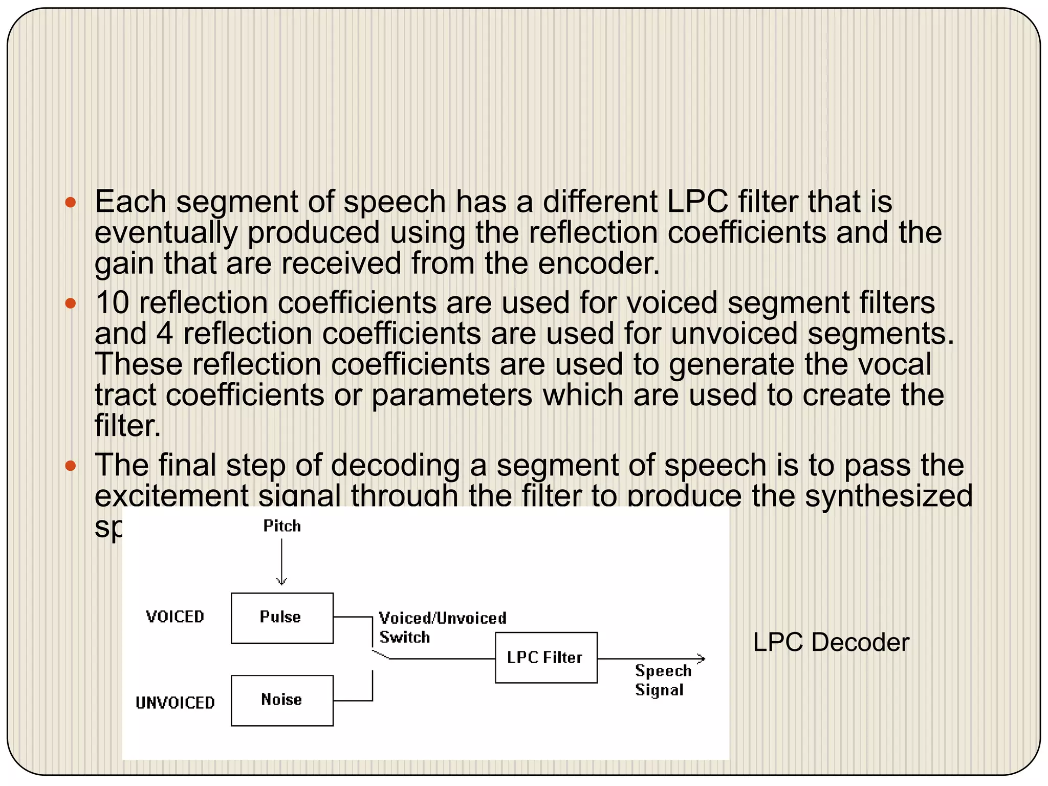  Each segment of speech has a different LPC filter that is

eventually produced using the reflection coefficients and the
gain that are received from the encoder.
 10 reflection coefficients are used for voiced segment filters
and 4 reflection coefficients are used for unvoiced segments.
These reflection coefficients are used to generate the vocal
tract coefficients or parameters which are used to create the
filter.
 The final step of decoding a segment of speech is to pass the
excitement signal through the filter to produce the synthesized
speech signal.

LPC Decoder

 