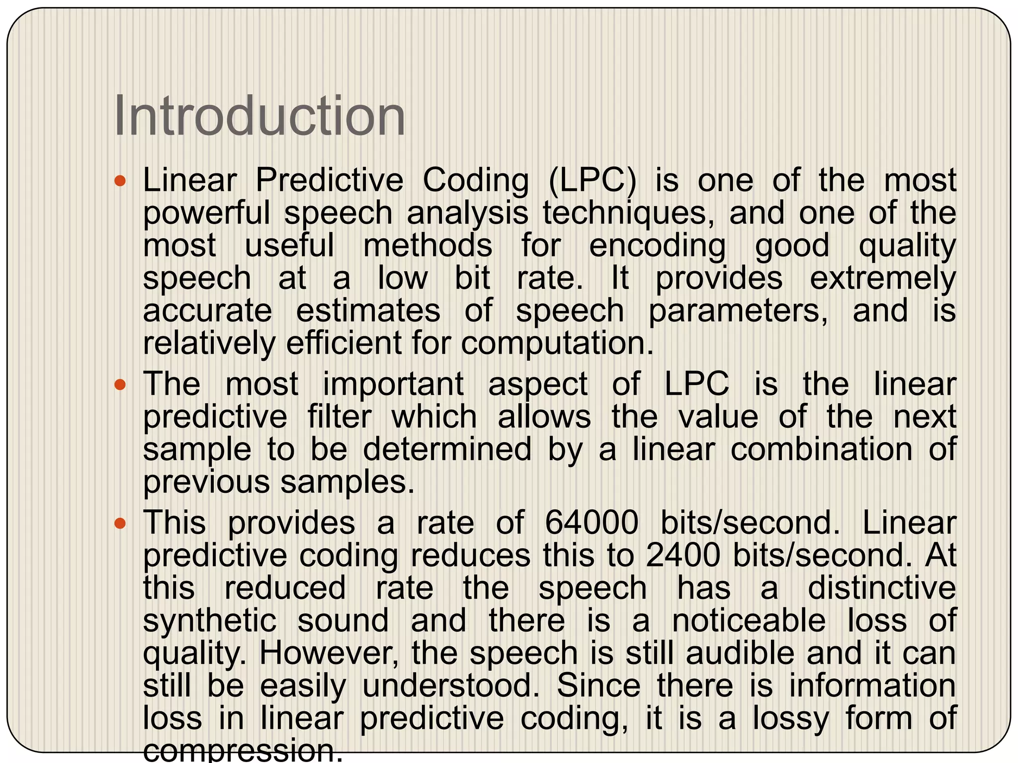 Introduction
 Linear Predictive Coding (LPC) is one of the most

powerful speech analysis techniques, and one of the
most useful methods for encoding good quality
speech at a low bit rate. It provides extremely
accurate estimates of speech parameters, and is
relatively efficient for computation.
 The most important aspect of LPC is the linear
predictive filter which allows the value of the next
sample to be determined by a linear combination of
previous samples.
 This provides a rate of 64000 bits/second. Linear
predictive coding reduces this to 2400 bits/second. At
this reduced rate the speech has a distinctive
synthetic sound and there is a noticeable loss of
quality. However, the speech is still audible and it can
still be easily understood. Since there is information
loss in linear predictive coding, it is a lossy form of
compression.

 