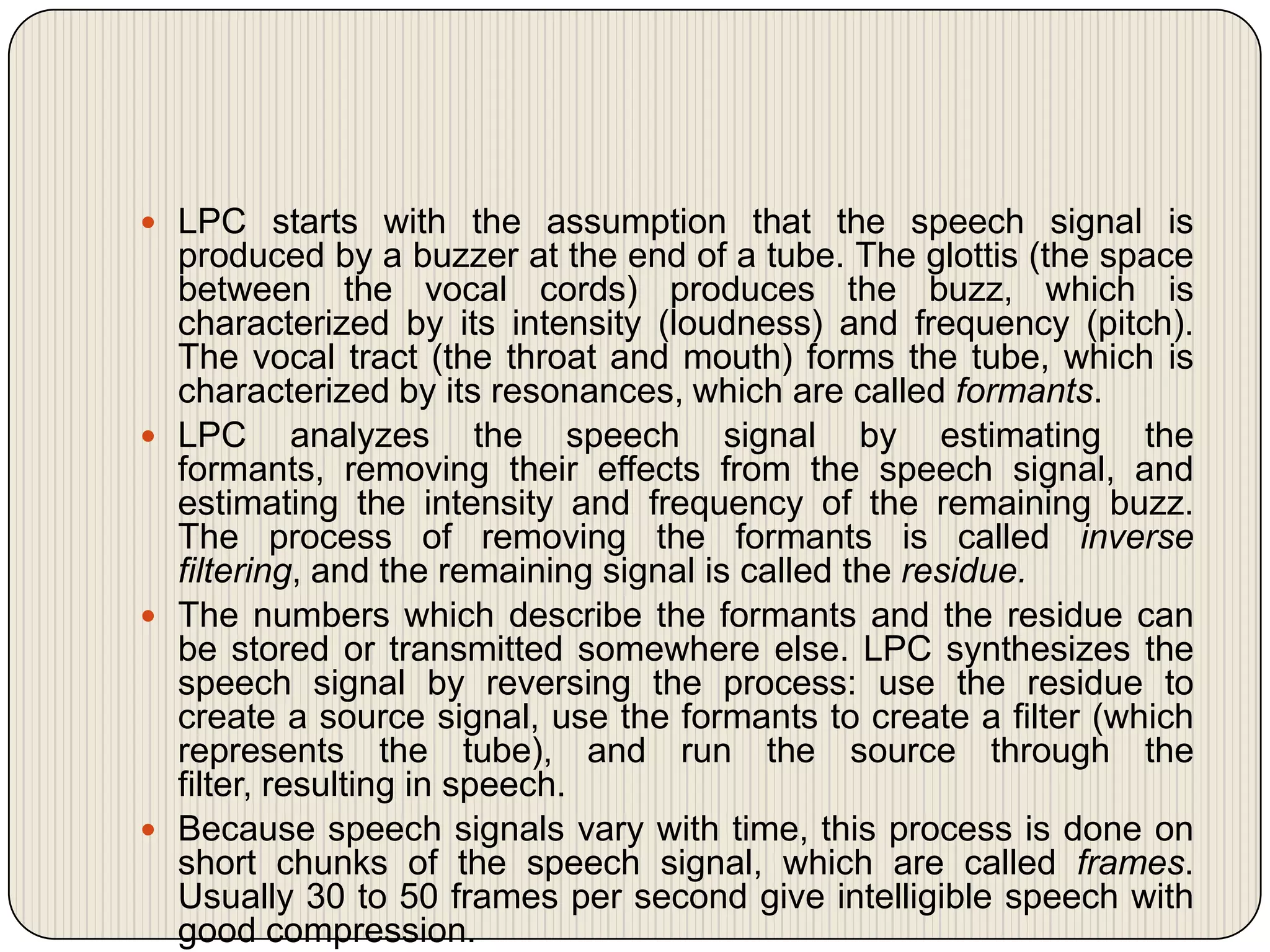  LPC starts with the assumption that the speech signal is

produced by a buzzer at the end of a tube. The glottis (the space
between the vocal cords) produces the buzz, which is
characterized by its intensity (loudness) and frequency (pitch).
The vocal tract (the throat and mouth) forms the tube, which is
characterized by its resonances, which are called formants.
 LPC analyzes the speech signal by estimating the
formants, removing their effects from the speech signal, and
estimating the intensity and frequency of the remaining buzz.
The process of removing the formants is called inverse
filtering, and the remaining signal is called the residue.
 The numbers which describe the formants and the residue can
be stored or transmitted somewhere else. LPC synthesizes the
speech signal by reversing the process: use the residue to
create a source signal, use the formants to create a filter (which
represents the tube), and run the source through the
filter, resulting in speech.
 Because speech signals vary with time, this process is done on
short chunks of the speech signal, which are called frames.
Usually 30 to 50 frames per second give intelligible speech with
good compression.

 