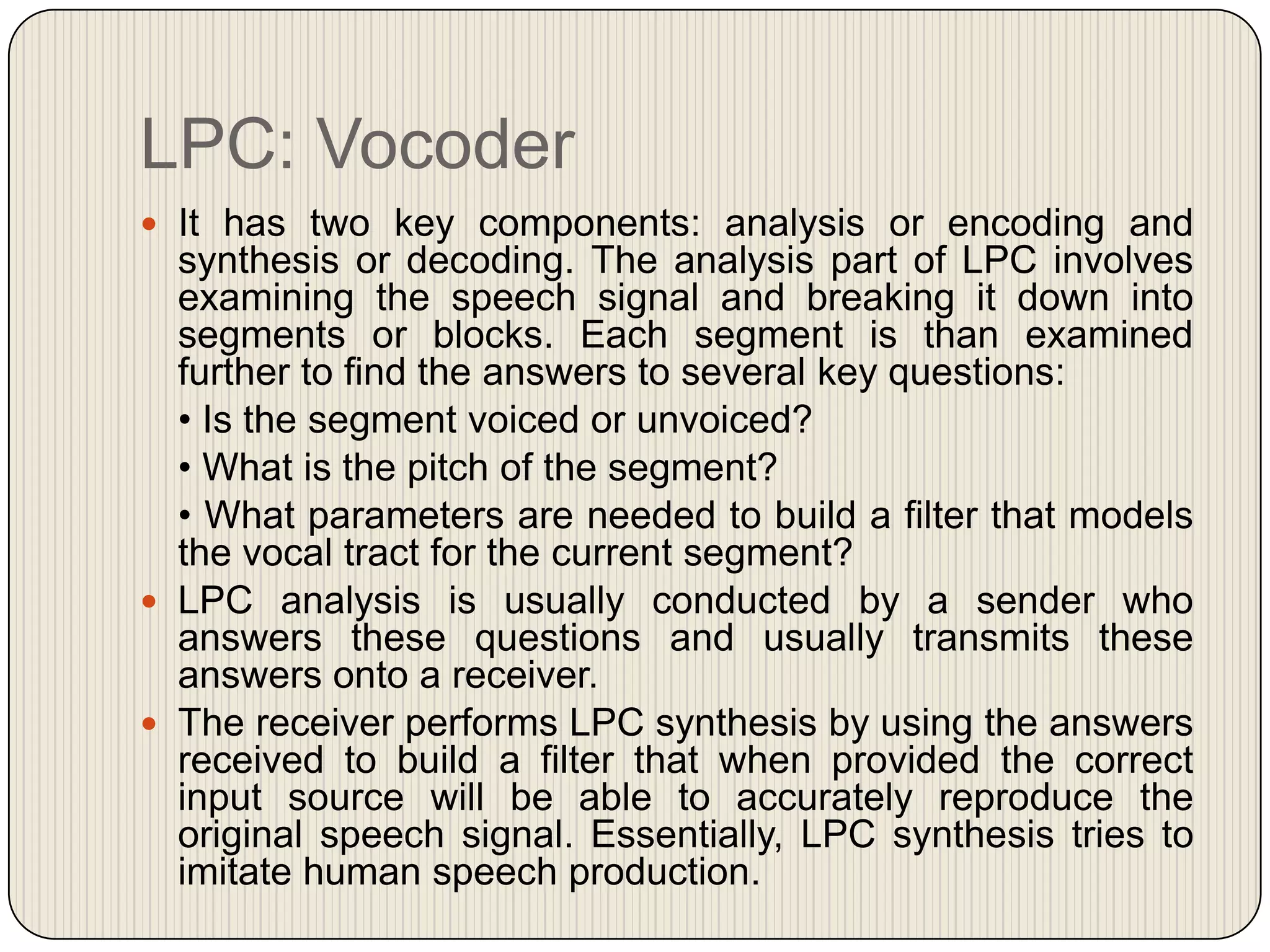 LPC: Vocoder
 It has two key components: analysis or encoding and

synthesis or decoding. The analysis part of LPC involves
examining the speech signal and breaking it down into
segments or blocks. Each segment is than examined
further to find the answers to several key questions:
• Is the segment voiced or unvoiced?
• What is the pitch of the segment?
• What parameters are needed to build a filter that models
the vocal tract for the current segment?
 LPC analysis is usually conducted by a sender who
answers these questions and usually transmits these
answers onto a receiver.
 The receiver performs LPC synthesis by using the answers
received to build a filter that when provided the correct
input source will be able to accurately reproduce the
original speech signal. Essentially, LPC synthesis tries to
imitate human speech production.

 