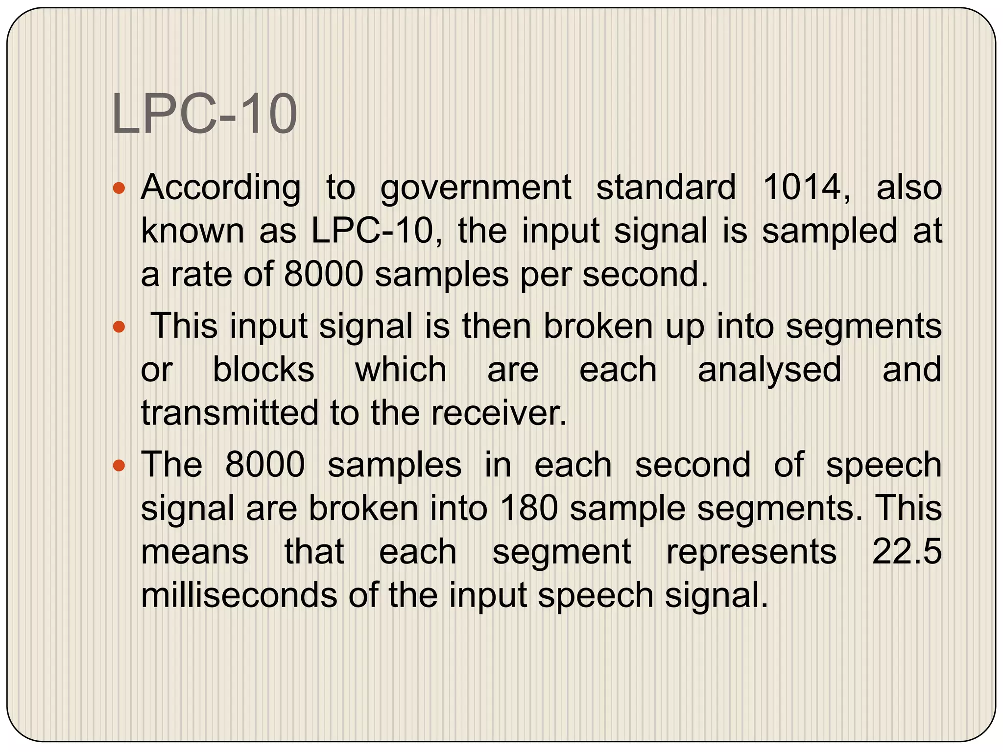 LPC-10
 According to government standard 1014, also

known as LPC-10, the input signal is sampled at
a rate of 8000 samples per second.
 This input signal is then broken up into segments
or blocks which are each analysed and
transmitted to the receiver.
 The 8000 samples in each second of speech
signal are broken into 180 sample segments. This
means that each segment represents 22.5
milliseconds of the input speech signal.

 