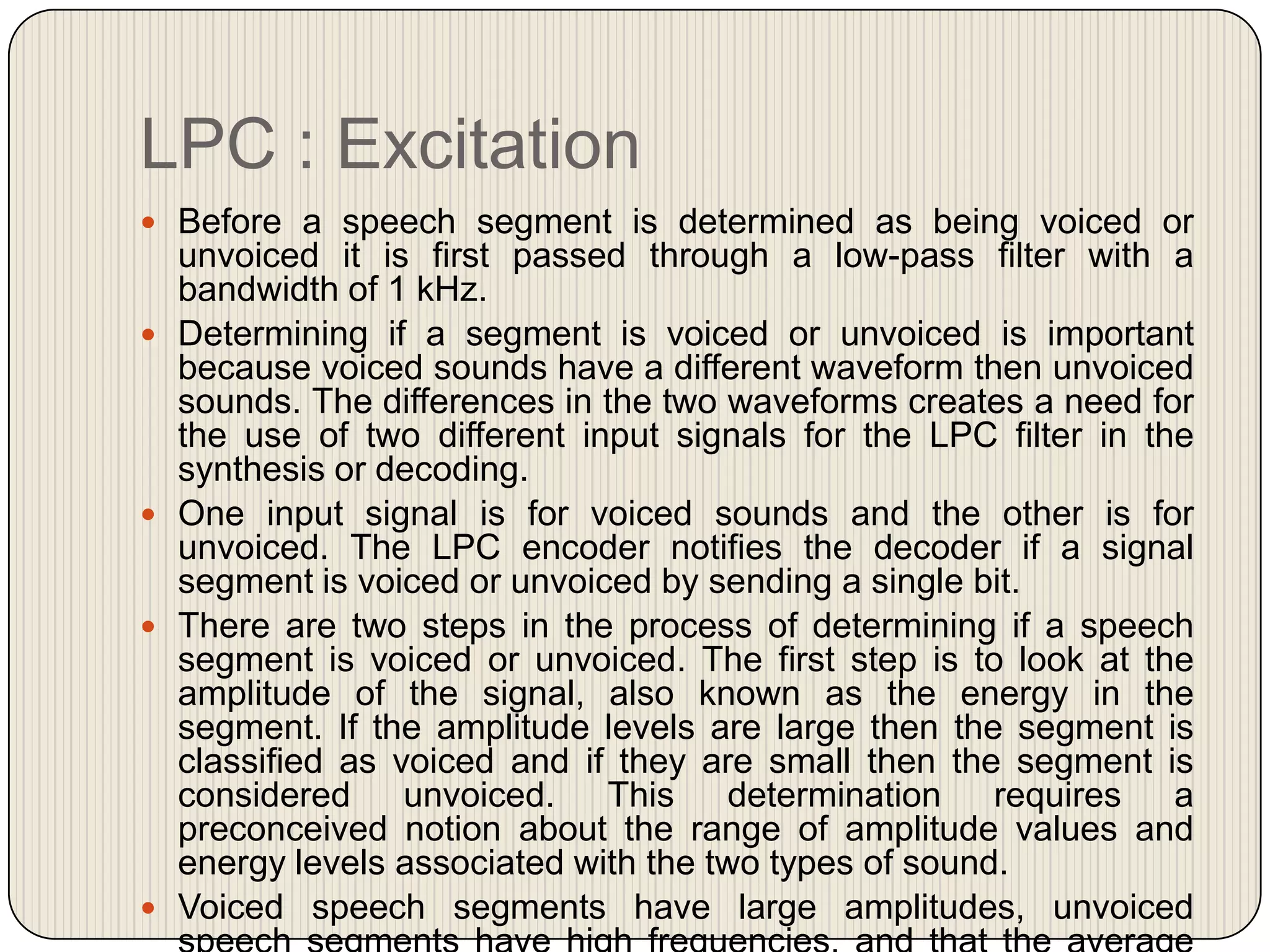 LPC : Excitation
 Before a speech segment is determined as being voiced or









unvoiced it is first passed through a low-pass filter with a
bandwidth of 1 kHz.
Determining if a segment is voiced or unvoiced is important
because voiced sounds have a different waveform then unvoiced
sounds. The differences in the two waveforms creates a need for
the use of two different input signals for the LPC filter in the
synthesis or decoding.
One input signal is for voiced sounds and the other is for
unvoiced. The LPC encoder notifies the decoder if a signal
segment is voiced or unvoiced by sending a single bit.
There are two steps in the process of determining if a speech
segment is voiced or unvoiced. The first step is to look at the
amplitude of the signal, also known as the energy in the
segment. If the amplitude levels are large then the segment is
classified as voiced and if they are small then the segment is
considered unvoiced. This
determination requires a
preconceived notion about the range of amplitude values and
energy levels associated with the two types of sound.
Voiced speech segments have large amplitudes, unvoiced

 