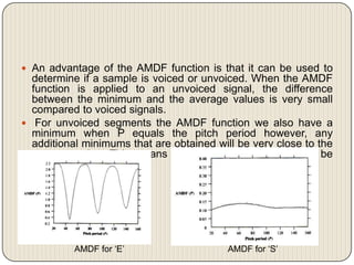  An advantage of the AMDF function is that it can be used to

determine if a sample is voiced or unvoiced. When the AMDF
function is applied to an unvoiced signal, the difference
between the minimum and the average values is very small
compared to voiced signals.
 For unvoiced segments the AMDF function we also have a
minimum when P equals the pitch period however, any
additional minimums that are obtained will be very close to the
average value. This means that these minimums will not be
very deep

AMDF for ‘E’

AMDF for ‘S’

 