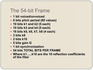 The 54-bit Frame












1 bit voiced/unvoiced
6 bits pitch period (60 values)
10 bits k1 and k2 (5 each)
10 bits k3 and k4 (5 each)
16 bits k5, k6, k7, k8 (4 each)
3 bits k9
2 bits k10
5 bits gain G
1 bit synchronization
54 bits TOTAL BITS PER FRAME
Where k1…..k10 are the 10 reflection coefficients
of the filter

 