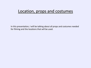 Location, props and costumes
In this presentation, I will be talking about all props and costumes needed
for filming and the locations that will be used.
 