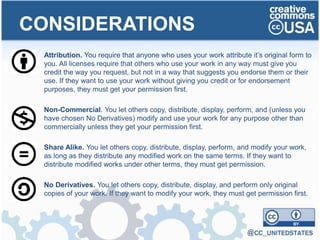 Attribution. You require that anyone who uses your work attribute it’s original form to
you. All licenses require that others who use your work in any way must give you
credit the way you request, but not in a way that suggests you endorse them or their
use. If they want to use your work without giving you credit or for endorsement
purposes, they must get your permission first.
Non-Commercial. You let others copy, distribute, display, perform, and (unless you
have chosen No Derivatives) modify and use your work for any purpose other than
commercially unless they get your permission first.
Share Alike. You let others copy, distribute, display, perform, and modify your work,
as long as they distribute any modified work on the same terms. If they want to
distribute modified works under other terms, they must get permission.
No Derivatives. You let others copy, distribute, display, and perform only original
copies of your work. If they want to modify your work, they must get permission first.
CONSIDERATIONS
 