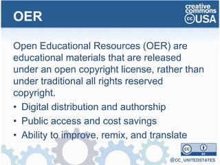 Open Educational Resources (OER) are
educational materials that are released
under an open copyright license, rather than
under traditional all rights reserved
copyright.
• Digital distribution and authorship
• Public access and cost savings
• Ability to improve, remix, and translate
OER
 