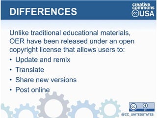 Unlike traditional educational materials,
OER have been released under an open
copyright license that allows users to:
• Update and remix
• Translate
• Share new versions
• Post online
DIFFERENCES
 