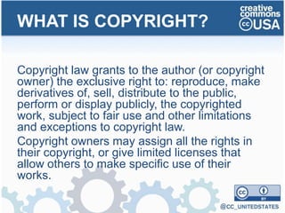 Copyright law grants to the author (or copyright
owner) the exclusive right to: reproduce, make
derivatives of, sell, distribute to the public,
perform or display publicly, the copyrighted
work, subject to fair use and other limitations
and exceptions to copyright law.
Copyright owners may assign all the rights in
their copyright, or give limited licenses that
allow others to make specific use of their
works.
WHAT IS COPYRIGHT?
 