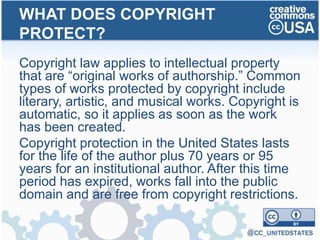 Copyright law applies to intellectual property
that are “original works of authorship.” Common
types of works protected by copyright include
literary, artistic, and musical works. Copyright is
automatic, so it applies as soon as the work
has been created.
Copyright protection in the United States lasts
for the life of the author plus 70 years or 95
years for an institutional author. After this time
period has expired, works fall into the public
domain and are free from copyright restrictions.
WHAT DOES COPYRIGHT
PROTECT?
 