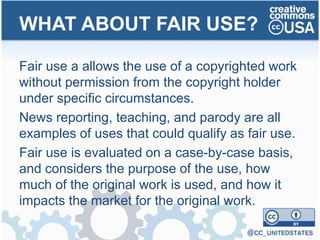 Fair use a allows the use of a copyrighted work
without permission from the copyright holder
under specific circumstances.
News reporting, teaching, and parody are all
examples of uses that could qualify as fair use.
Fair use is evaluated on a case-by-case basis,
and considers the purpose of the use, how
much of the original work is used, and how it
impacts the market for the original work.
WHAT ABOUT FAIR USE?
 