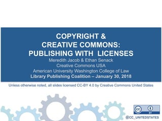 COPYRIGHT &
CREATIVE COMMONS:
PUBLISHING WITH LICENSES
Meredith Jacob & Ethan Senack
Creative Commons USA
American University Washington College of Law
Library Publishing Coalition – January 30, 2018
Unless otherwise noted, all slides licensed CC-BY 4.0 by Creative Commons United States
 